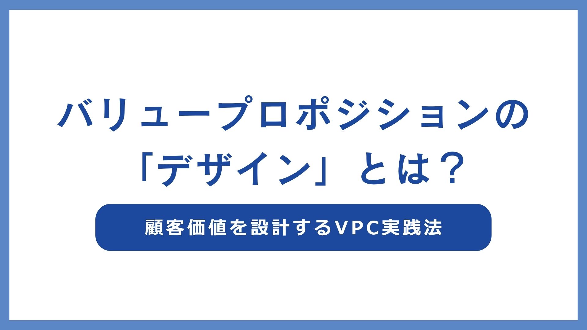 バリュープロポジションの「デザイン」とは？顧客価値を設計するVPC実践法